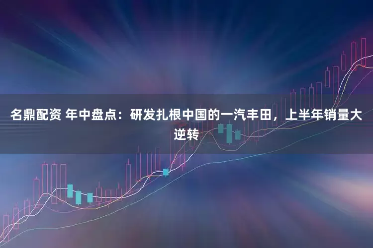 名鼎配资 年中盘点：研发扎根中国的一汽丰田，上半年销量大逆转