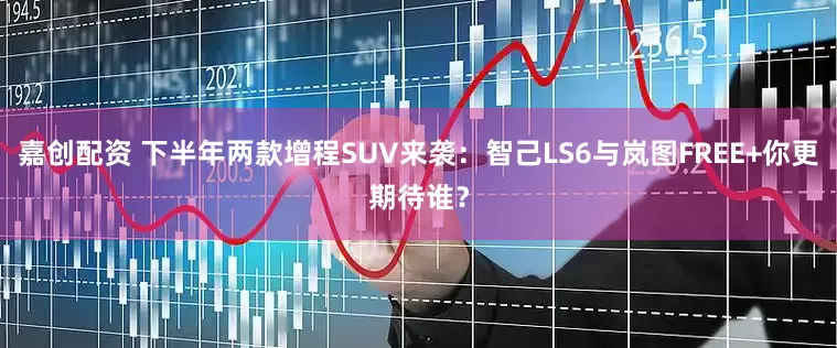 嘉创配资 下半年两款增程SUV来袭：智己LS6与岚图FREE+你更期待谁？