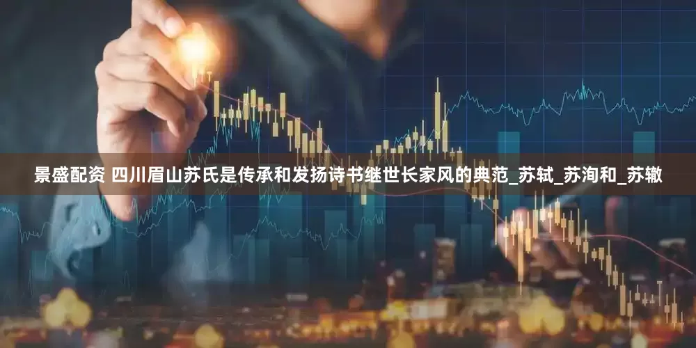 景盛配资 四川眉山苏氏是传承和发扬诗书继世长家风的典范_苏轼_苏洵和_苏辙