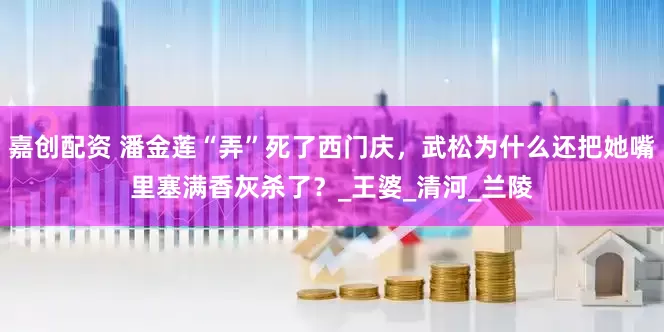嘉创配资 潘金莲“弄”死了西门庆，武松为什么还把她嘴里塞满香灰杀了？_王婆_清河_兰陵