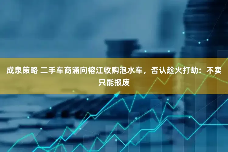 成泉策略 二手车商涌向榕江收购泡水车，否认趁火打劫：不卖只能报废
