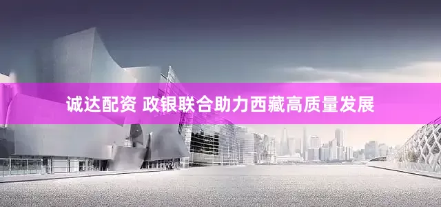 诚达配资 政银联合助力西藏高质量发展