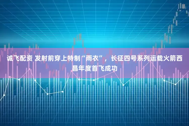 诚飞配资 发射前穿上特制“雨衣”，长征四号系列运载火箭西昌年度首飞成功
