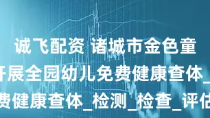 诚飞配资 诸城市金色童年幼儿园开展全园幼儿免费健康查体_检测_检查_评估