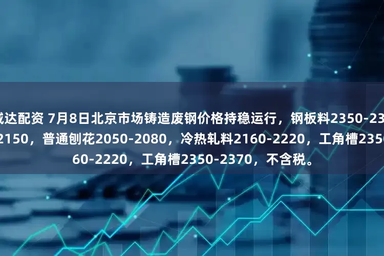诚达配资 7月8日北京市场铸造废钢价格持稳运行，钢板料2350-2390，钢刨花2120-2150，普通刨花2050-2080，冷热轧料2160-2220，工角槽2350-2370，不含税。