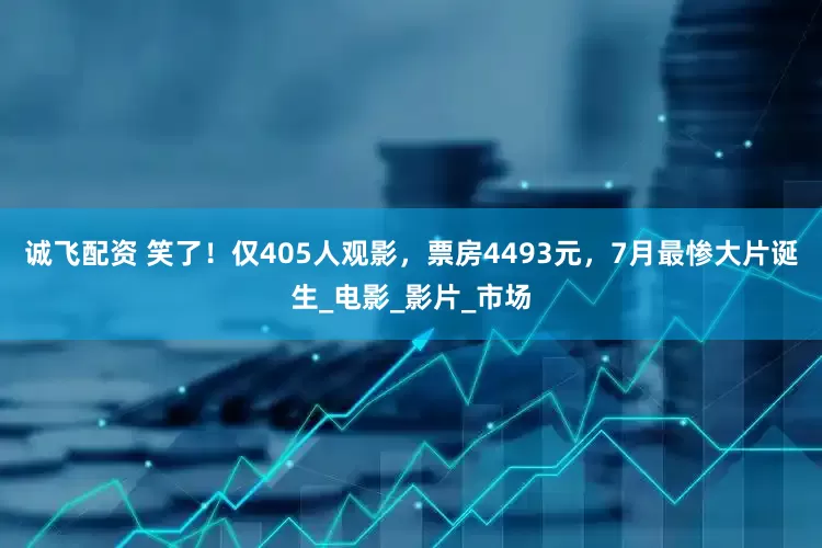 诚飞配资 笑了！仅405人观影，票房4493元，7月最惨大片诞生_电影_影片_市场