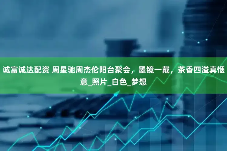 诚富诚达配资 周星驰周杰伦阳台聚会，墨镜一戴，茶香四溢真惬意_照片_白色_梦想