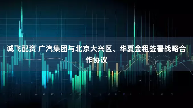 诚飞配资 广汽集团与北京大兴区、华夏金租签署战略合作协议