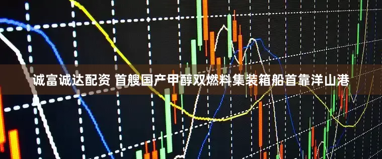 诚富诚达配资 首艘国产甲醇双燃料集装箱船首靠洋山港