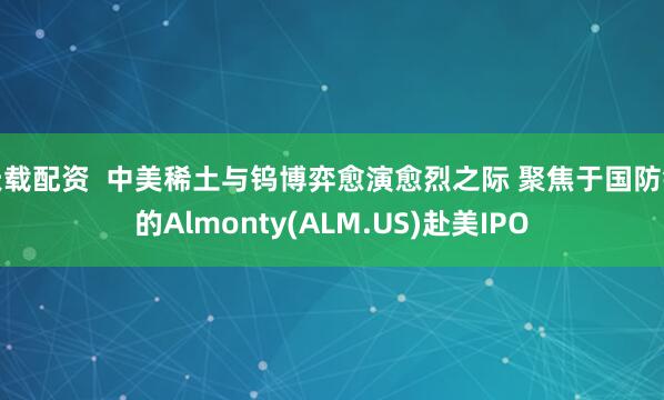 天载配资  中美稀土与钨博弈愈演愈烈之际 聚焦于国防钨的Almonty(ALM.US)赴美IPO