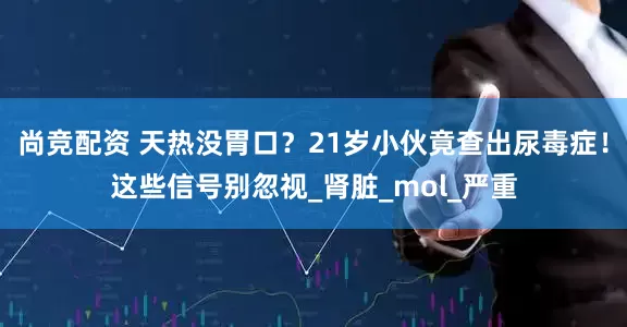 尚竞配资 天热没胃口？21岁小伙竟查出尿毒症！这些信号别忽视_肾脏_mol_严重