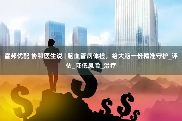富邦优配 协和医生说 | 脑血管病体检，给大脑一份精准守护_评估_降低风险_治疗
