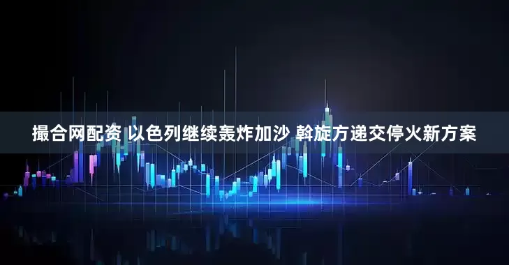 撮合网配资 以色列继续轰炸加沙 斡旋方递交停火新方案