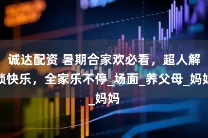 诚达配资 暑期合家欢必看，超人解锁快乐，全家乐不停_场面_养父母_妈妈