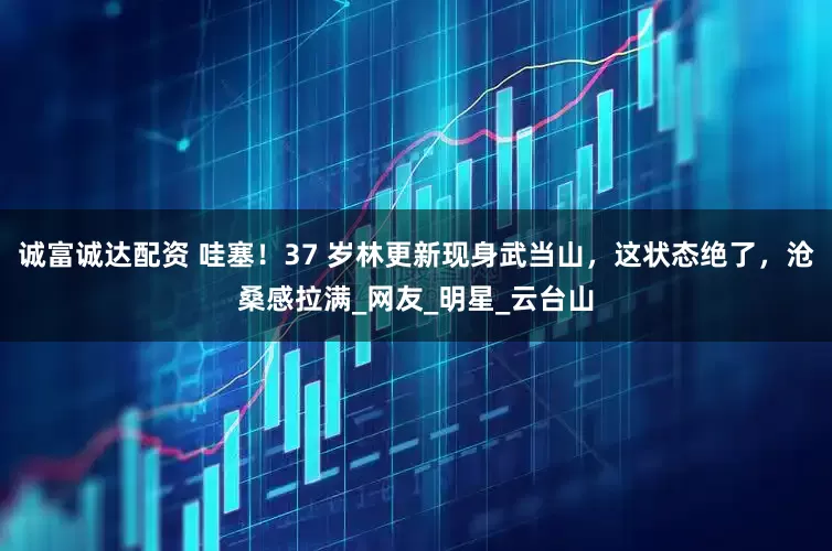 诚富诚达配资 哇塞！37 岁林更新现身武当山，这状态绝了，沧桑感拉满_网友_明星_云台山
