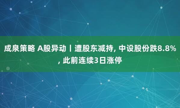 成泉策略 A股异动丨遭股东减持, 中设股份跌8.8%, 此前连续3日涨停
