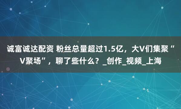 诚富诚达配资 粉丝总量超过1.5亿，大V们集聚“V聚场”，聊了些什么？_创作_视频_上海