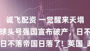 诚飞配资 一觉醒来天塌了，曾经全球头号强国宣布破产，日不落帝国日落了!_英国_政府_危机