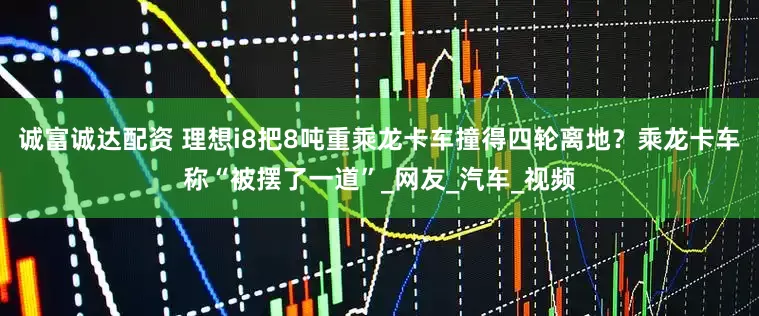 诚富诚达配资 理想i8把8吨重乘龙卡车撞得四轮离地？乘龙卡车称“被摆了一道”_网友_汽车_视频