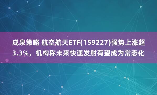 成泉策略 航空航天ETF(159227)强势上涨超3.3%，机构称未来快速发射有望成为常态化