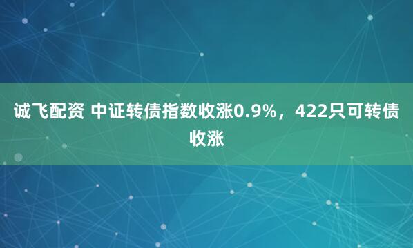 诚飞配资 中证转债指数收涨0.9%，422只可转债收涨