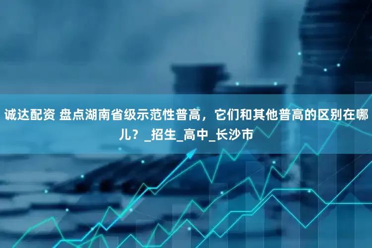 诚达配资 盘点湖南省级示范性普高，它们和其他普高的区别在哪儿？_招生_高中_长沙市