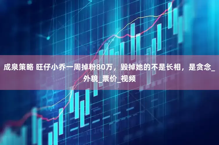 成泉策略 旺仔小乔一周掉粉80万，毁掉她的不是长相，是贪念_外貌_票价_视频