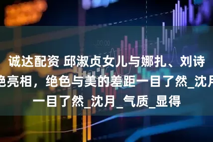 诚达配资 邱淑贞女儿与娜扎、刘诗诗同框，惊艳亮相，绝色与美的差距一目了然_沈月_气质_显得