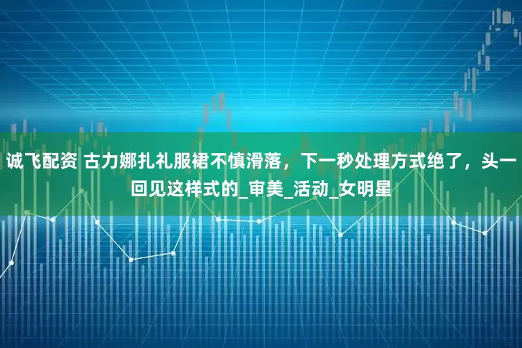 诚飞配资 古力娜扎礼服裙不慎滑落，下一秒处理方式绝了，头一回见这样式的_审美_活动_女明星