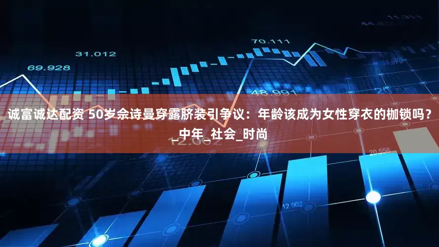 诚富诚达配资 50岁佘诗曼穿露脐装引争议：年龄该成为女性穿衣的枷锁吗？_中年_社会_时尚
