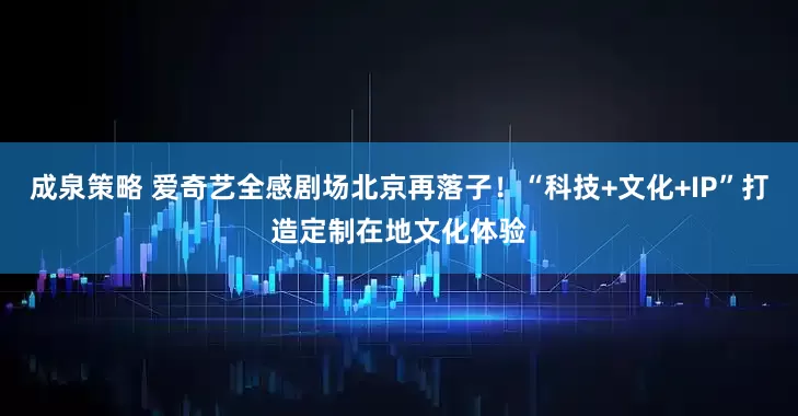 成泉策略 爱奇艺全感剧场北京再落子！“科技+文化+IP”打造定制在地文化体验
