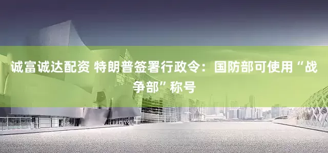 诚富诚达配资 特朗普签署行政令：国防部可使用“战争部”称号