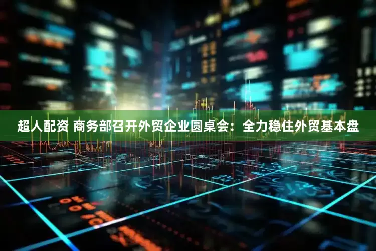 超人配资 商务部召开外贸企业圆桌会：全力稳住外贸基本盘