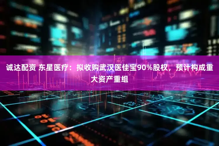 诚达配资 东星医疗：拟收购武汉医佳宝90%股权，预计构成重大资产重组