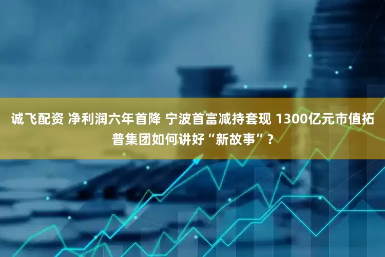 诚飞配资 净利润六年首降 宁波首富减持套现 1300亿元市值拓普集团如何讲好“新故事”？