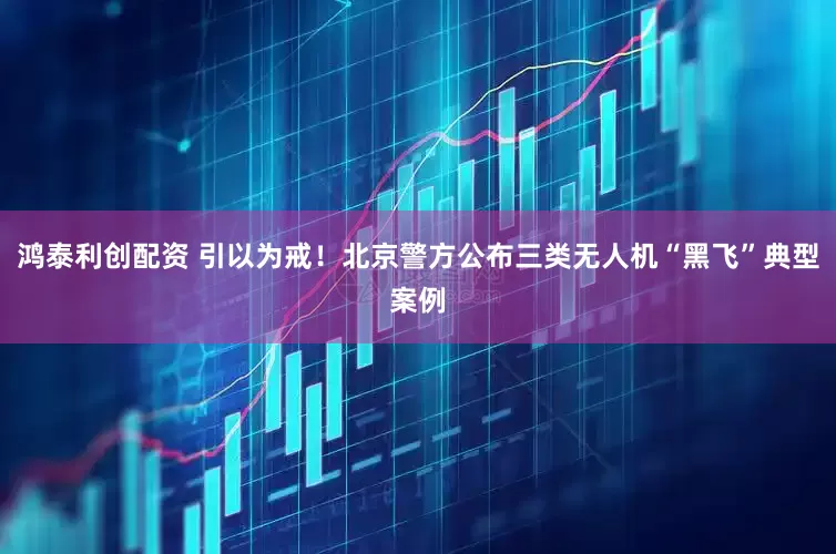 鸿泰利创配资 引以为戒！北京警方公布三类无人机“黑飞”典型案例