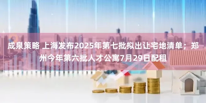 成泉策略 上海发布2025年第七批拟出让宅地清单；郑州今年第六批人才公寓7月29日配租