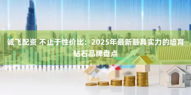 诚飞配资 不止于性价比：2025年最新最具实力的培育钻石品牌盘点