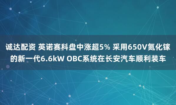 诚达配资 英诺赛科盘中涨超5% 采用650V氮化镓的新一代6.6kW OBC系统在长安汽车顺利装车