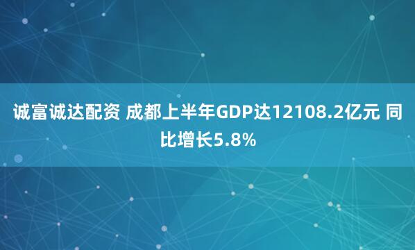 诚富诚达配资 成都上半年GDP达12108.2亿元 同比增长5.8%