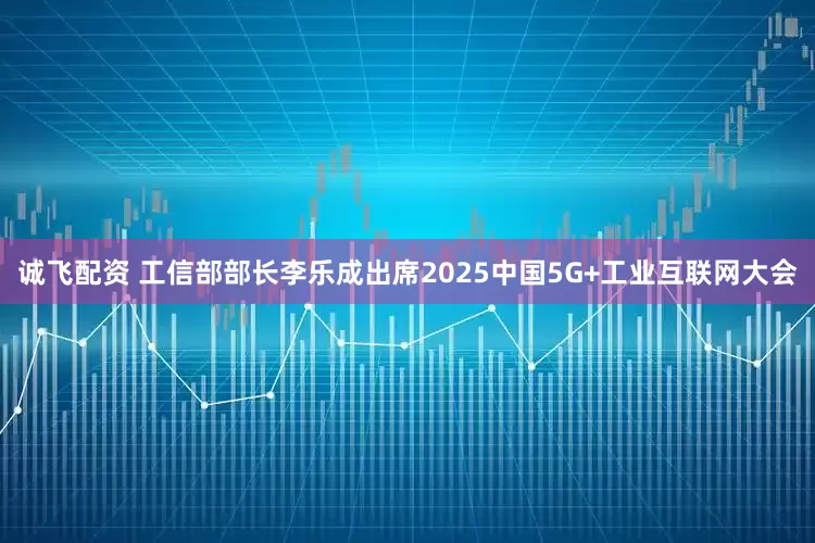 诚飞配资 工信部部长李乐成出席2025中国5G+工业互联网大会