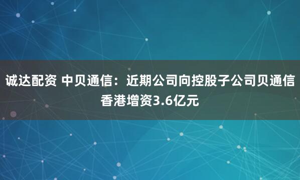 诚达配资 中贝通信：近期公司向控股子公司贝通信香港增资3.6亿元