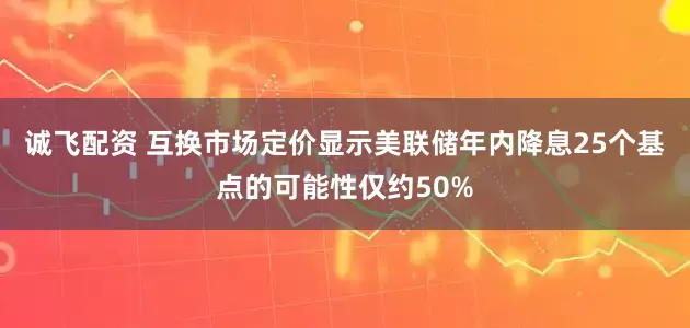 诚飞配资 互换市场定价显示美联储年内降息25个基点的可能性仅约50%
