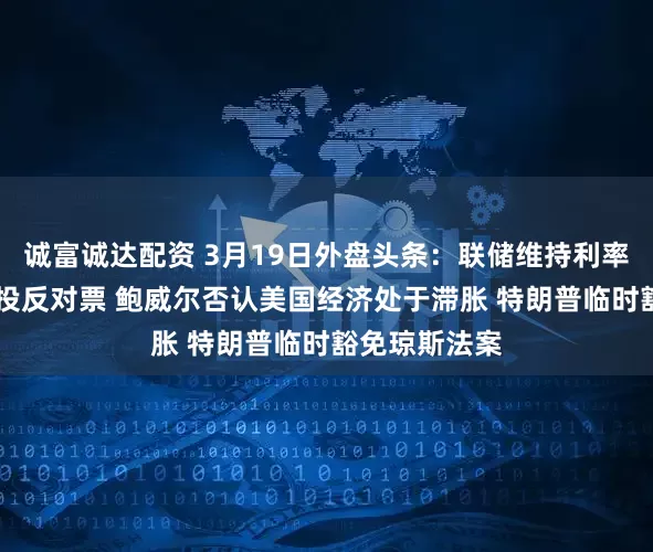 诚富诚达配资 3月19日外盘头条：联储维持利率不变 米兰又投反对票 鲍威尔否认美国经济处于滞胀 特朗普临时豁免琼斯法案