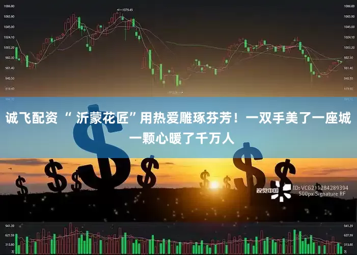 诚飞配资 “ 沂蒙花匠”用热爱雕琢芬芳!一双手美了一座城 一颗心暖了千万人